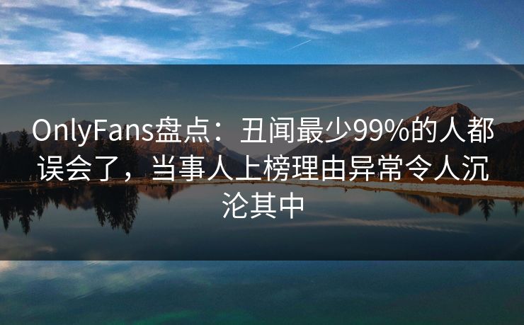 OnlyFans盘点：丑闻最少99%的人都误会了，当事人上榜理由异常令人沉沦其中