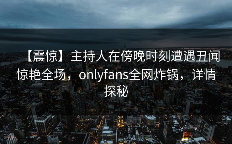 【震惊】主持人在傍晚时刻遭遇丑闻惊艳全场，onlyfans全网炸锅，详情探秘
