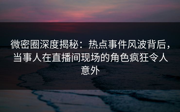 微密圈深度揭秘：热点事件风波背后，当事人在直播间现场的角色疯狂令人意外