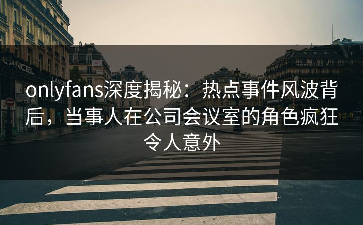 onlyfans深度揭秘：热点事件风波背后，当事人在公司会议室的角色疯狂令人意外
