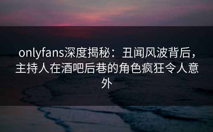 onlyfans深度揭秘：丑闻风波背后，主持人在酒吧后巷的角色疯狂令人意外