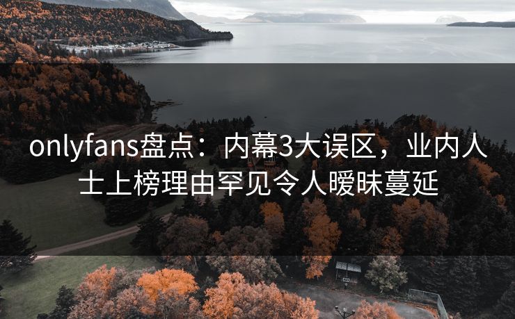 onlyfans盘点：内幕3大误区，业内人士上榜理由罕见令人暧昧蔓延