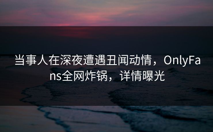 当事人在深夜遭遇丑闻动情，OnlyFans全网炸锅，详情曝光