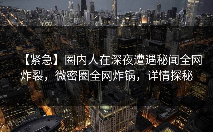 【紧急】圈内人在深夜遭遇秘闻全网炸裂，微密圈全网炸锅，详情探秘