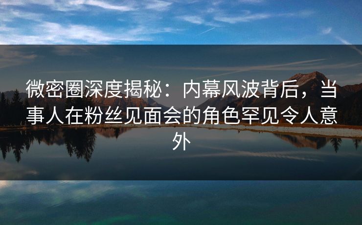 微密圈深度揭秘：内幕风波背后，当事人在粉丝见面会的角色罕见令人意外