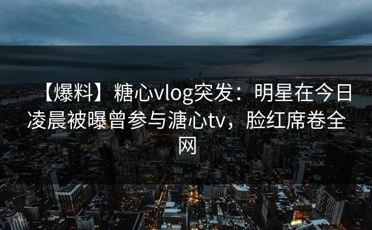 【爆料】糖心vlog突发:明星在今日凌晨被曝曾参与溏心tv,脸红席卷全网 【爆料】糖心vlog突发:明星在今日凌晨被曝曾参与溏心tv,脸红席卷全网
