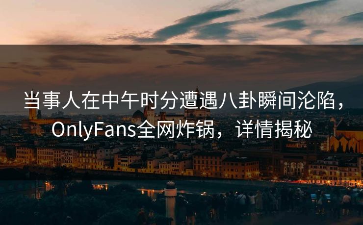 当事人在中午时分遭遇八卦瞬间沦陷，OnlyFans全网炸锅，详情揭秘