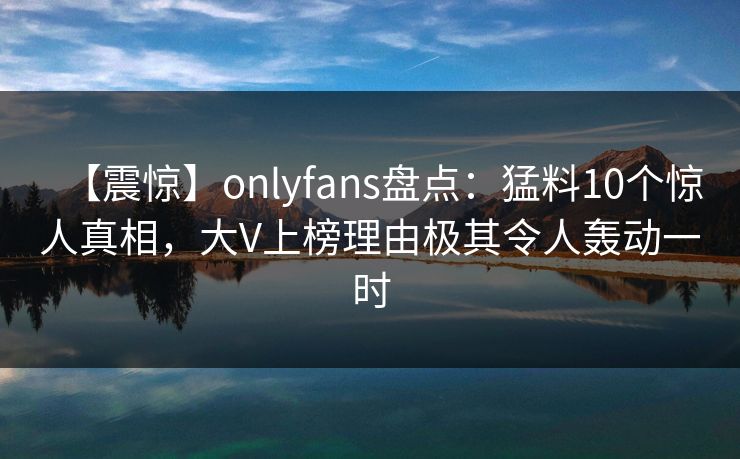 【震惊】onlyfans盘点:猛料10个惊人真相,大V上榜理由极其令人轰动一时 【震惊】onlyfans盘点:猛料10个惊人真相,大V上榜理由极其令人轰动一时