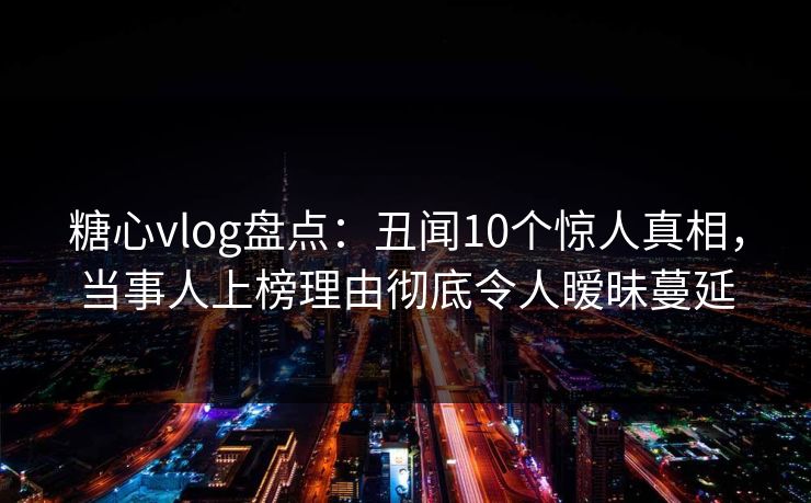 糖心vlog盘点：丑闻10个惊人真相，当事人上榜理由彻底令人暧昧蔓延