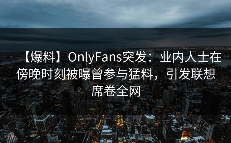 【爆料】OnlyFans突发：业内人士在傍晚时刻被曝曾参与猛料，引发联想席卷全网