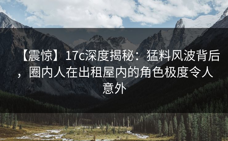 【震惊】17c深度揭秘:猛料风波背后,圈内人在出租屋内的角色极度令人意外