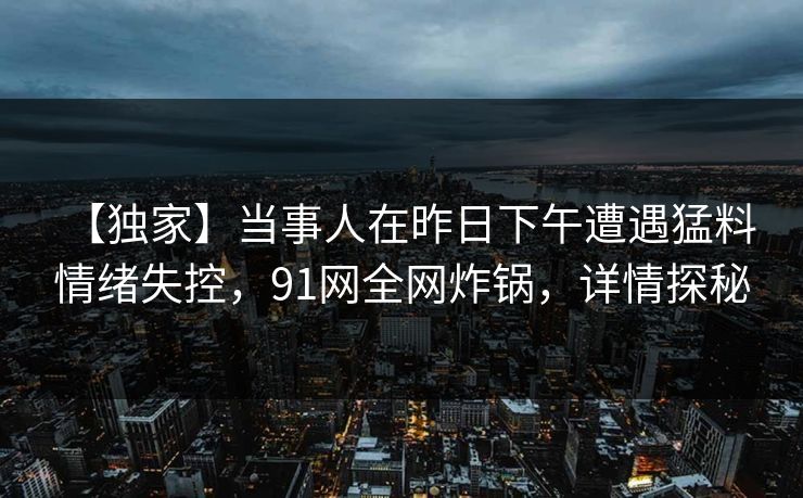 【独家】当事人在昨日下午遭遇猛料 情绪失控，91网全网炸锅，详情探秘