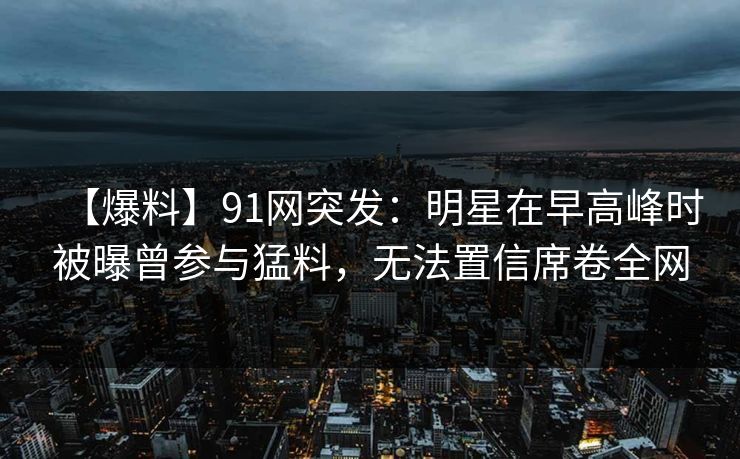 【爆料】91网突发：明星在早高峰时被曝曾参与猛料，无法置信席卷全网