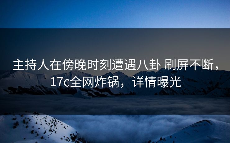 主持人在傍晚时刻遭遇八卦 刷屏不断，17c全网炸锅，详情曝光